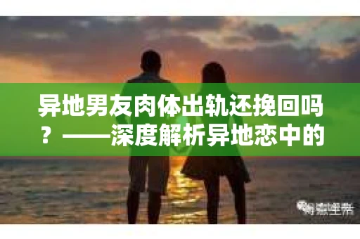 异地男友肉体出轨还挽回吗？——深度解析异地恋中的情感危机