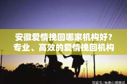 安徽爱情挽回哪家机构好？专业、高效的爱情挽回机构推荐