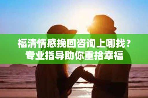 福清情感挽回咨询上哪找?专业指导助你重拾幸福 福清情感挽回咨询上哪找?专业指导助你重拾幸福