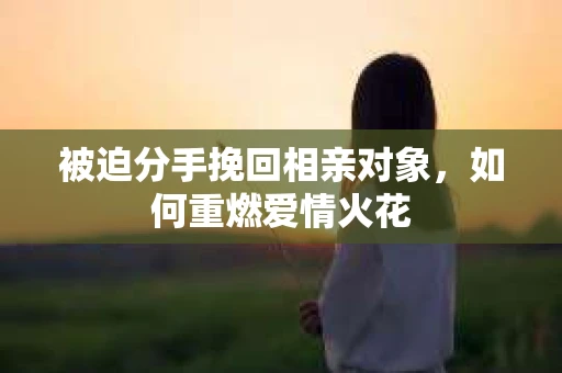 被迫分手挽回相亲对象,如何重燃爱情火花 被迫分手挽回相亲对象,如何重燃爱情火花
