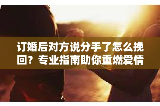 订婚后对方说分手了怎么挽回？专业指南助你重燃爱情之火