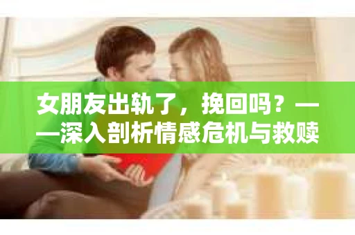 女朋友出轨了，挽回吗？——深入剖析情感危机与救赎之路