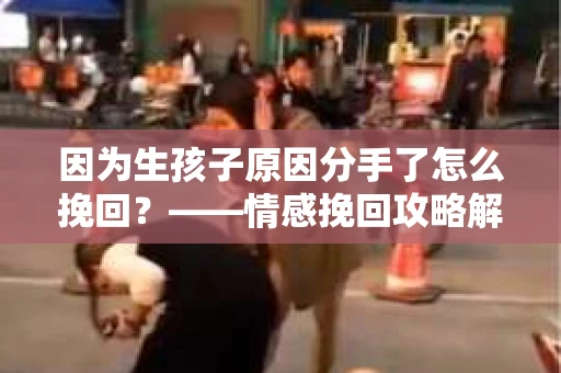 因为生孩子原因分手了怎么挽回?——情感挽回攻略解析 因为生孩子原因分手了怎么挽回?——情感挽回攻略解析