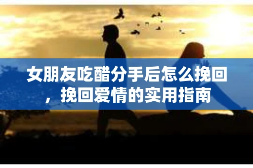 女朋友吃醋分手后怎么挽回，挽回爱情的实用指南