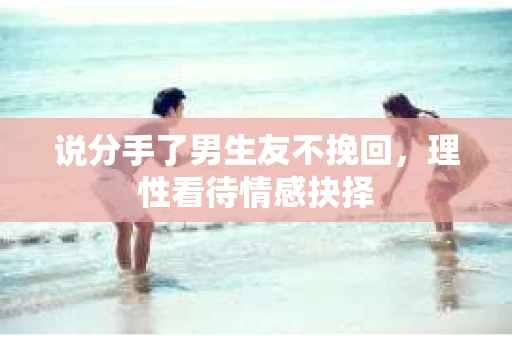 说分手了男生友不挽回，理性看待情感抉择