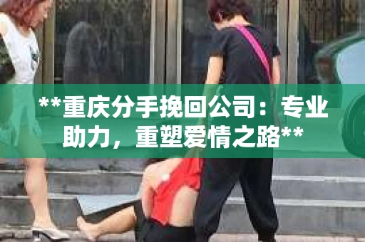 **重庆分手挽回公司：专业助力，重塑爱情之路**