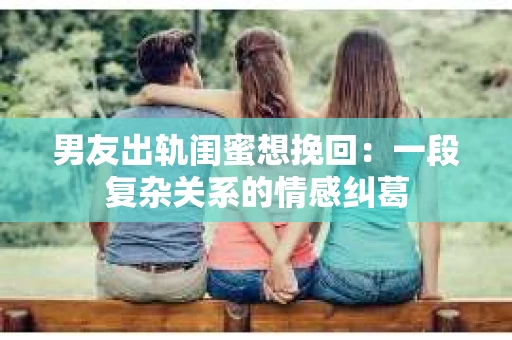 男友出轨闺蜜想挽回：一段复杂关系的情感纠葛