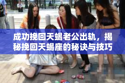 成功挽回天蝎老公出轨,揭秘挽回天蝎座的秘诀与技巧 成功挽回天蝎老公出轨,揭秘挽回天蝎座的秘诀与技巧