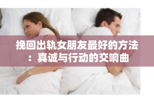 挽回出轨女朋友最好的方法：真诚与行动的交响曲
