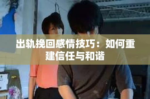 出轨挽回感情技巧：如何重建信任与和谐