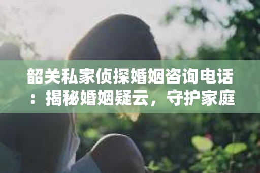 韶关私家侦探婚姻咨询电话：揭秘婚姻疑云，守护家庭和谐