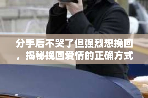分手后不哭了但强烈想挽回,揭秘挽回爱情的正确方式 分手后不哭了但强烈想挽回,揭秘挽回爱情的正确方式