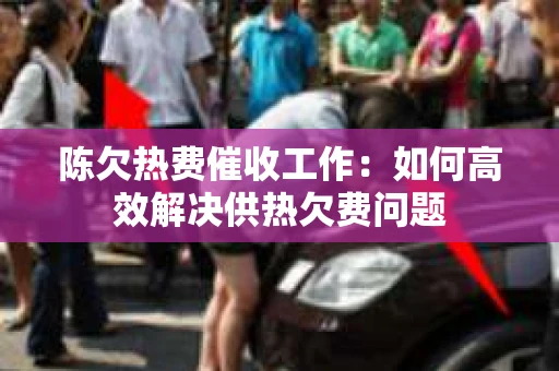 陈欠热费催收工作：如何高效解决供热欠费问题