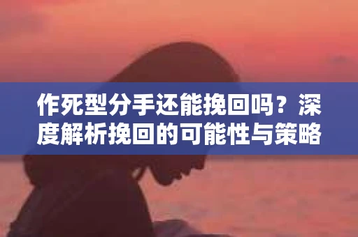 作死型分手还能挽回吗？深度解析挽回的可能性与策略