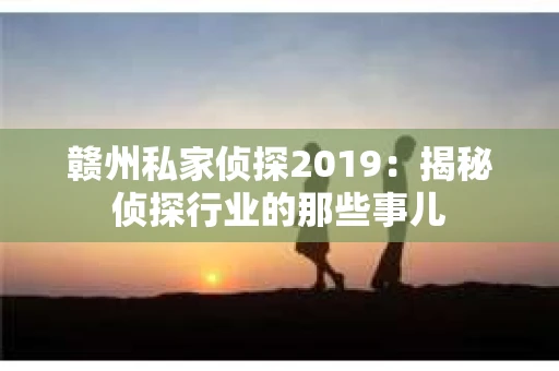 赣州私家侦探2019：揭秘侦探行业的那些事儿