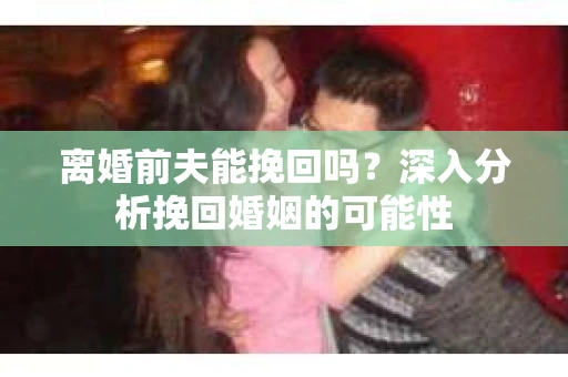 离婚前夫能挽回吗？深入分析挽回婚姻的可能性