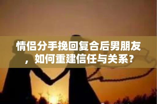 情侣分手挽回复合后男朋友，如何重建信任与关系？