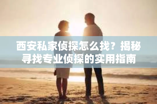 西安私家侦探怎么找？揭秘寻找专业侦探的实用指南