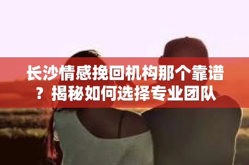 长沙情感挽回机构那个靠谱？揭秘如何选择专业团队