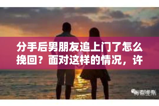 分手后男朋友追上门了怎么挽回？面对这样的情况，许多人心生困惑。本文将为你提供一些建议，帮助你理性分析并采取合适的措施来挽回你的男朋友