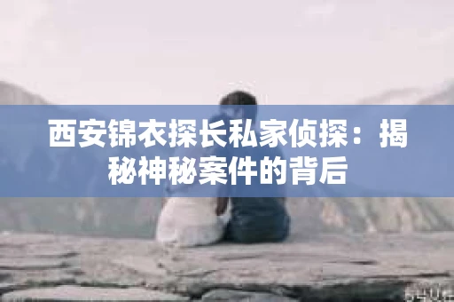 西安锦衣探长私家侦探：揭秘神秘案件的背后