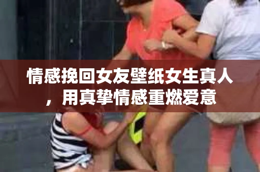 情感挽回女友壁纸女生真人,用真挚情感重燃爱意 情感挽回女友壁纸女生真人,用真挚情感重燃爱意