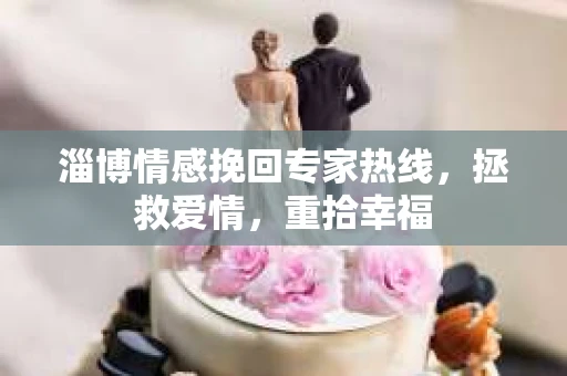 淄博情感挽回专家热线，拯救爱情，重拾幸福