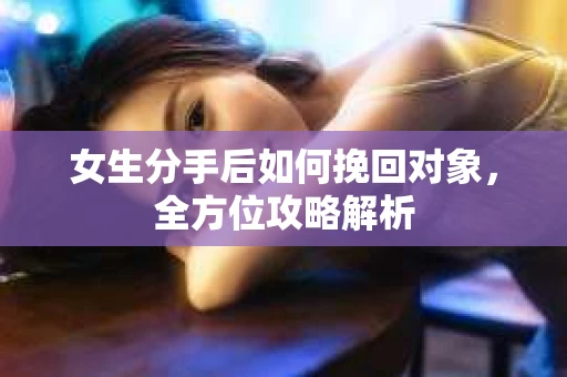 女生分手后如何挽回对象,全方位攻略解析 女生分手后如何挽回对象,全方位攻略解析