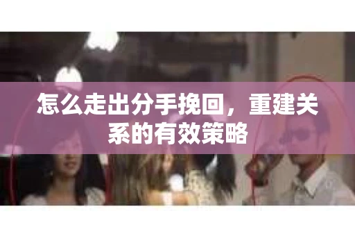 怎么走出分手挽回，重建关系的有效策略