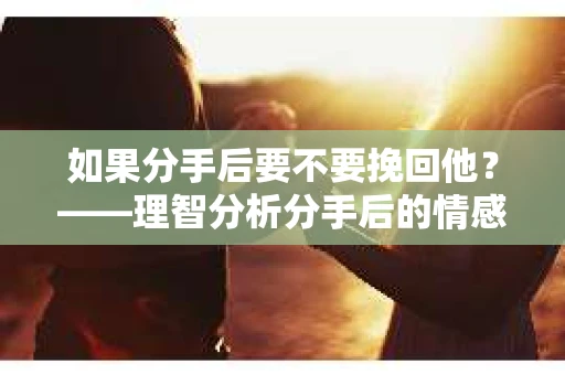 如果分手后要不要挽回他？——理智分析分手后的情感抉择