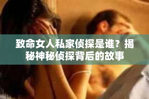 致命女人私家侦探是谁？揭秘神秘侦探背后的故事