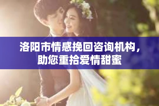 洛阳市情感挽回咨询机构，助您重拾爱情甜蜜